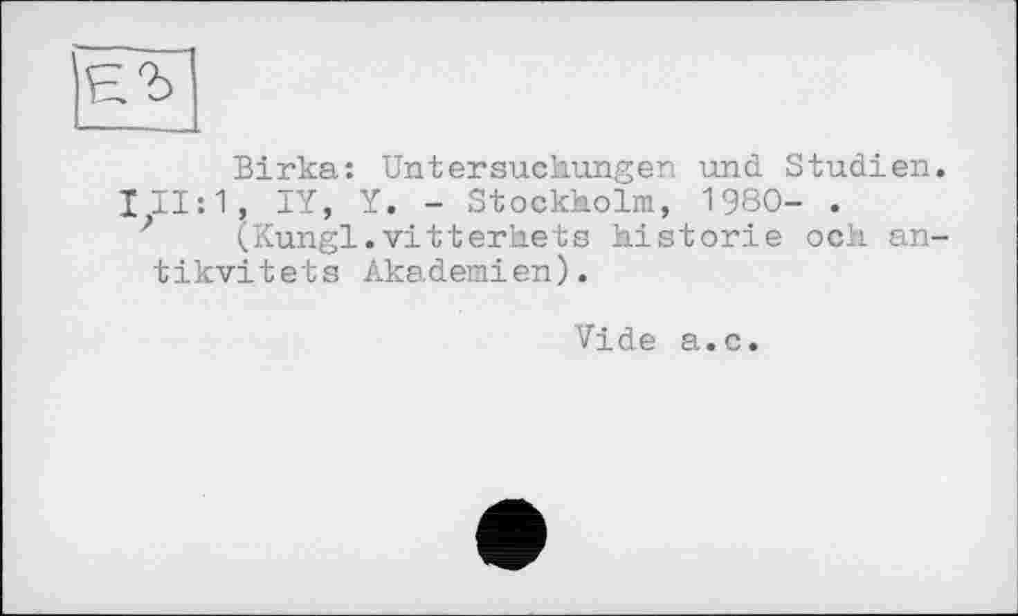 ﻿ЕЪ
Birka: Untersuchungen und Studien. 111:1, IY, Y. - Stockholm, 1980- .
(Kungl.vitterhets historié och an-tikvitets Akademien).
Vide a.c.